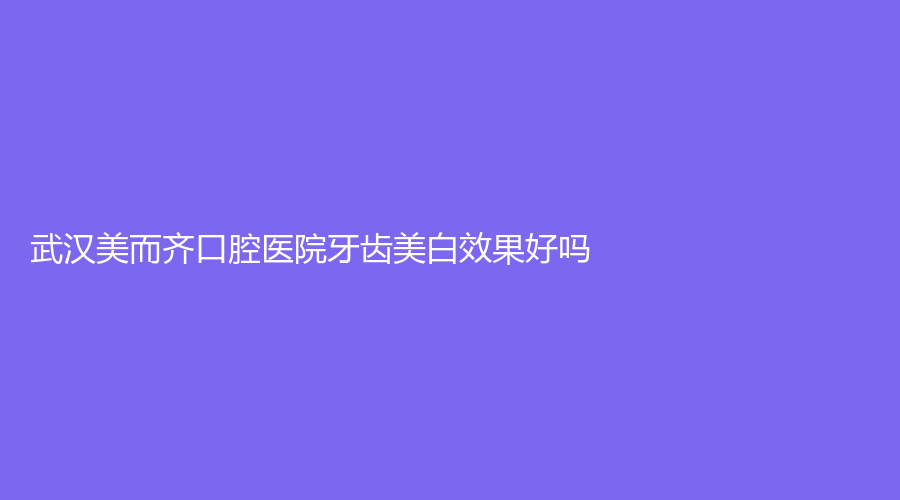 武汉美而齐口腔医院牙齿美白效果好吗？坐诊医生技术高超，牙黑牙黄？赶紧来看！