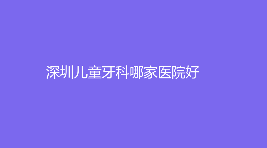 深圳儿童牙科哪家医院好？深圳儿童口腔机构排行榜前五名单！