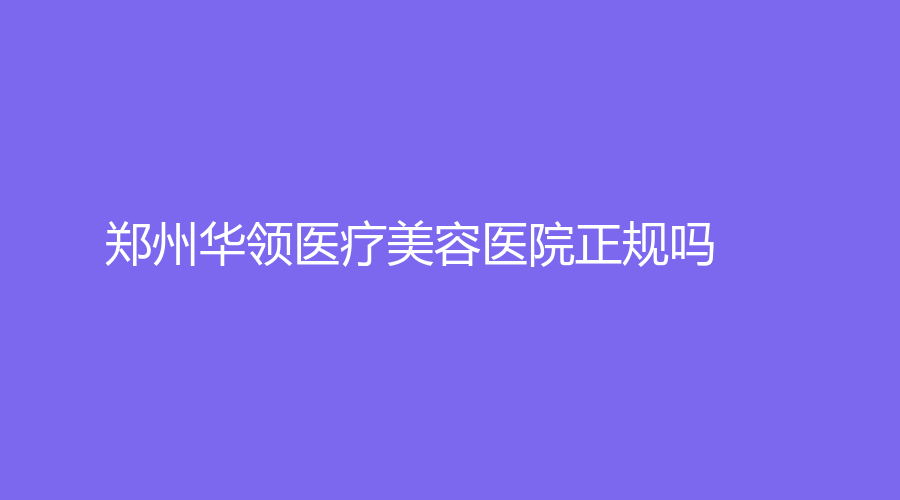 郑州华领医疗美容医院正规吗？徐刚强医生好吗？