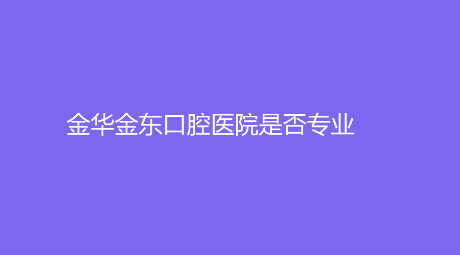 金华金东口腔医院是否专业？该医院具体信息+地址+项目+医生全面解析