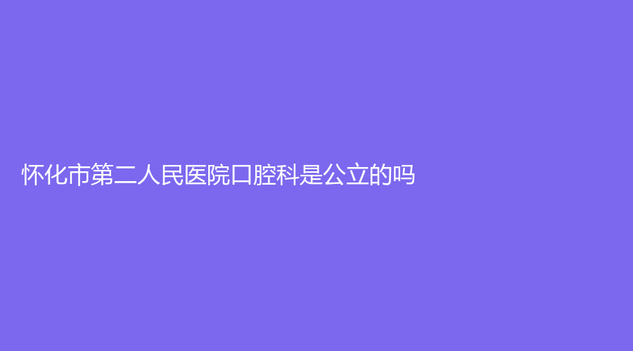 怀化市第二人民医院口腔科是公立的吗？资质齐全，项目广泛|一览全文！