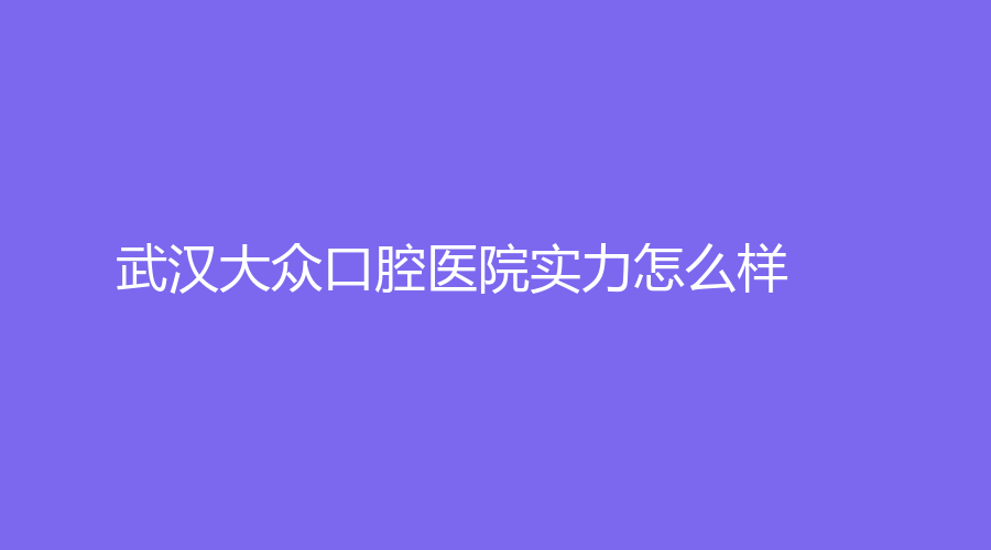 武汉大众口腔医院实力怎么样？值得我们选择吗？在线测评~