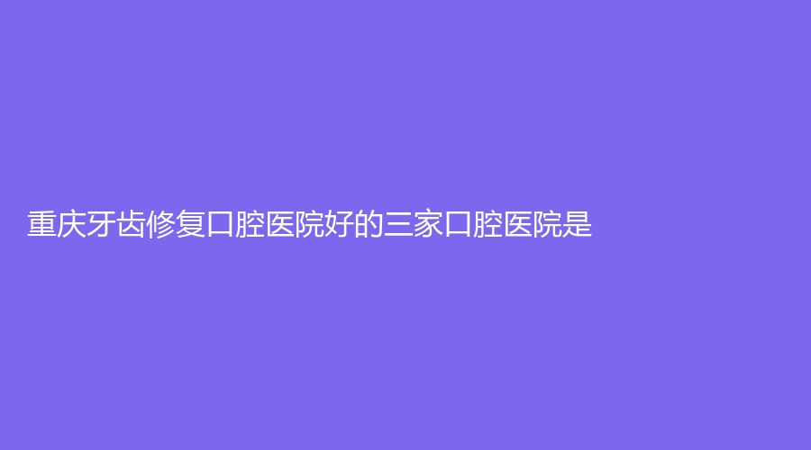重庆牙齿修复口腔医院好的三家口腔医院是