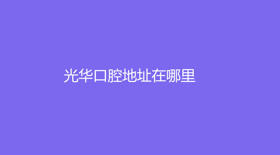 光华口腔地址在哪里？是公立医院吗？医院介绍|医生推荐|价格分享来了