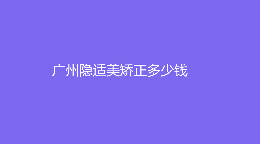 广州隐适美矫正多少钱？隐适美型号不同，价钱不同，价格18000元起