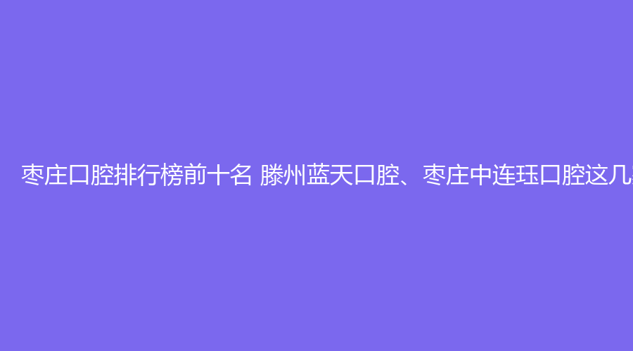 枣庄口腔排行榜前十名 滕州蓝天口腔、枣庄中连珏口腔这几家都不错