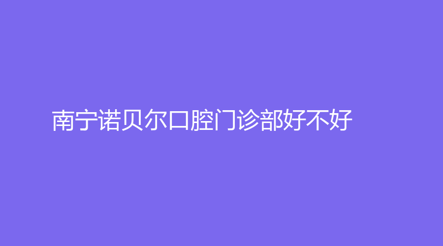 南宁诺贝尔口腔门诊部好不好？孙海涛、王淑红医生在线！详细介绍来了~
