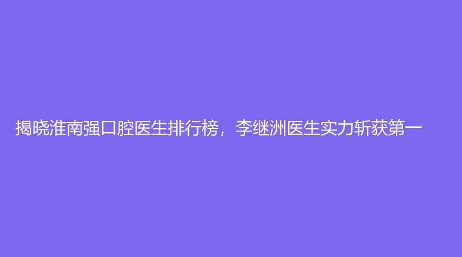 揭晓淮南强口腔医生排行榜，李继洲医生实力斩获第一
