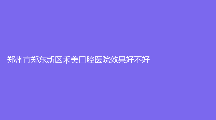 郑州市郑东新区禾美口腔医院门诊部效果好不好？收费标准怎么样？