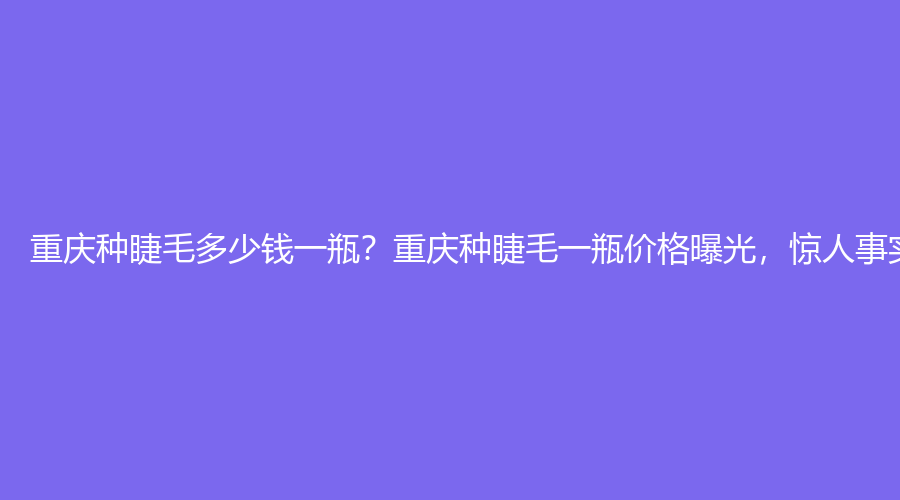 重庆种睫毛多少钱一瓶？重庆种睫毛一瓶价格曝光，惊人事实让人大跌眼镜！