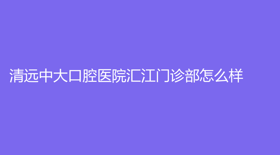 清远中大口腔医院汇江门诊部怎么样？全方位解析！附医院简介