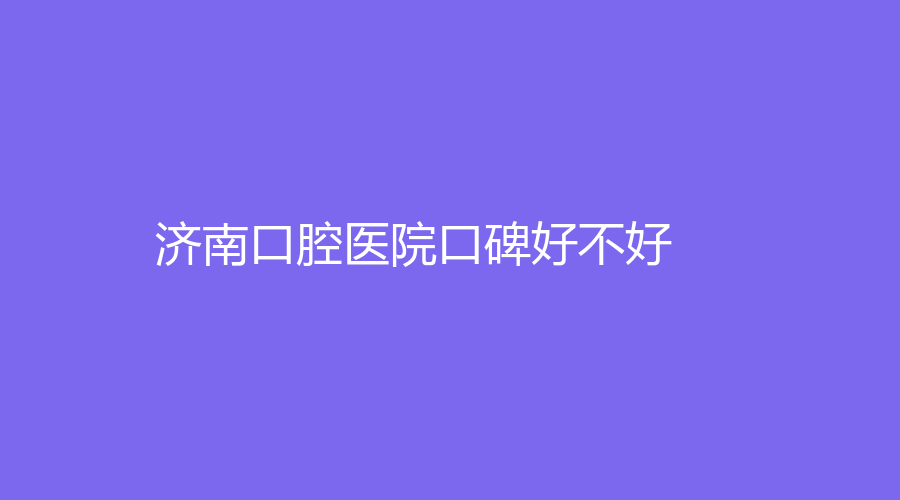 济南口腔医院口碑好不好？一篇文章一手医院实力，附知名医生推荐