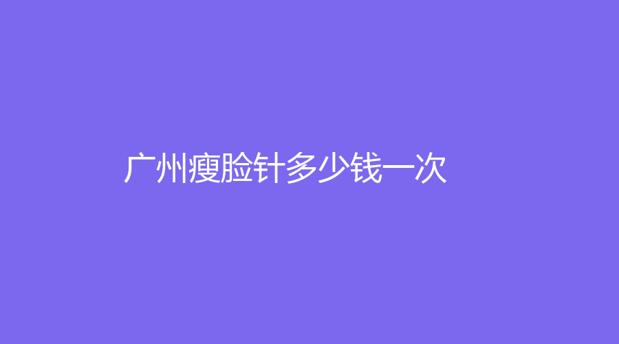 广州瘦脸针多少钱一次？广州打瘦脸针价格大揭秘，一次多少钱？