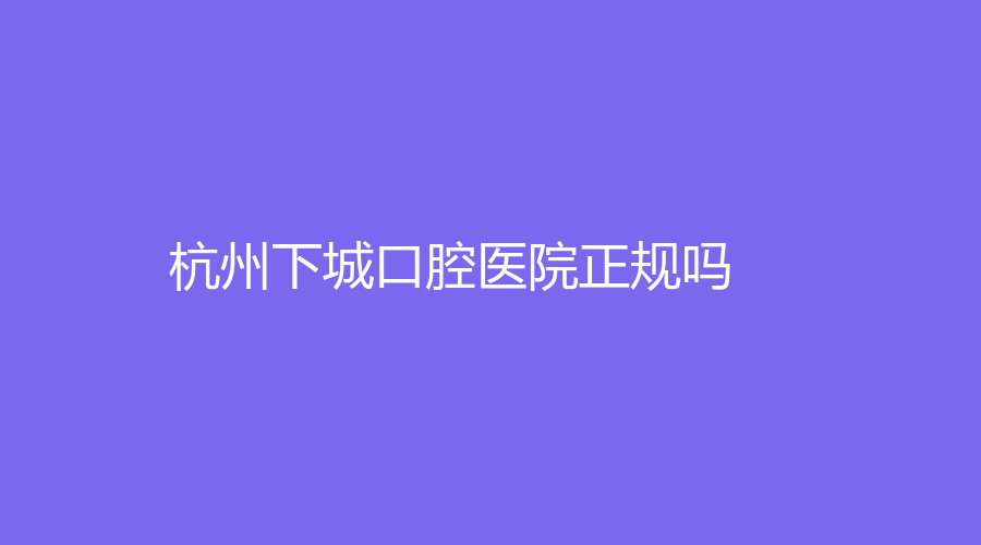 杭州下城口腔医院正规吗？叶志振医生怎么样？