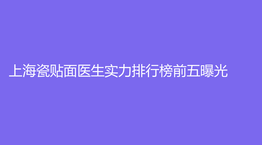 上海瓷贴面医生实力排行榜前五曝光！上榜的有：程可佳、郑奎、沈正权~