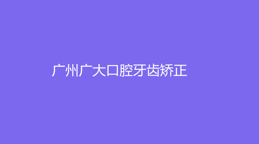 广州广大口腔牙齿矫正价格表，带你全面了解口腔牙齿矫正，一键收藏来看！