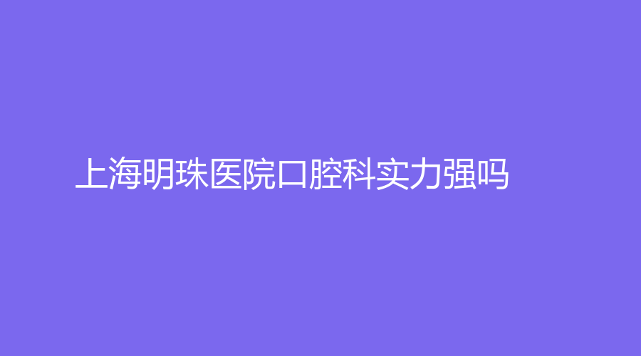 上海明珠医院口腔科实力强吗？医院详细介绍来了，附医生推荐+擅长项目