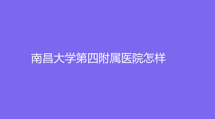 南昌大学第四附属医院怎样？毛卫华、罗红知名专家坐诊！来了解一下吧！