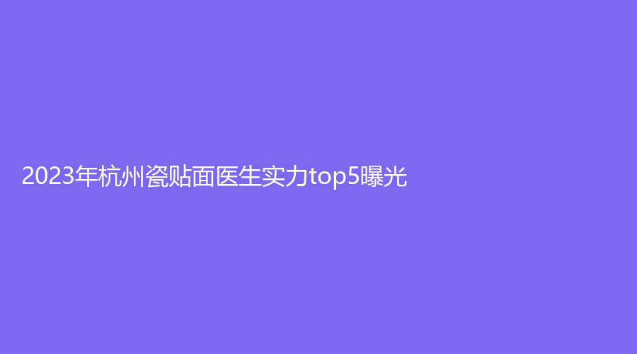 2023年杭州瓷贴面医生实力top5曝光！上榜医生有：王春晶、纪亚梅、陆爱军等