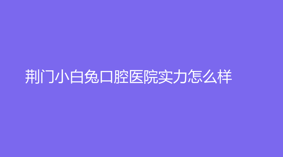 荆门小白兔口腔医院实力怎么样？赵小康医生水平怎么样？