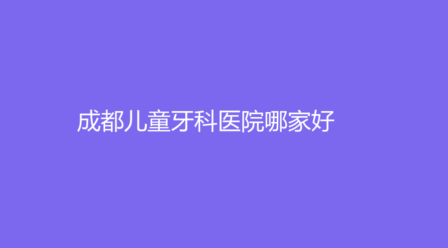 成都儿童牙科医院哪家好？儿童牙齿治疗口碑排行前三名单曝光~这几家有实力