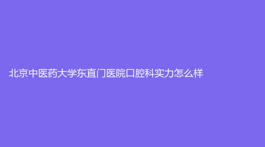 北京中医药大学东直门医院口腔科实力怎么样？牙齿种植效果好吗？戳进来了解！