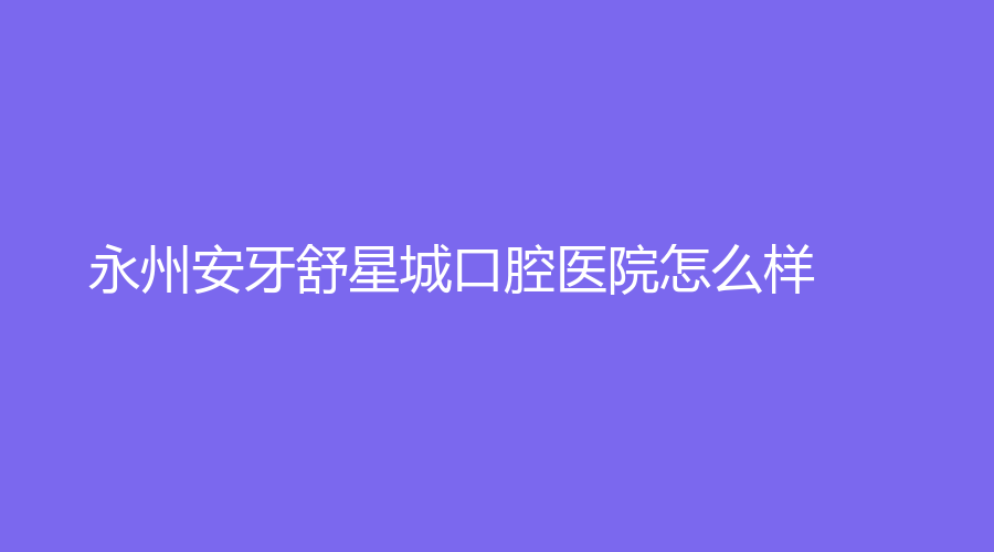 永州安牙舒星城口腔医院怎么样？附李湘江、杨文武等医生介绍，一站式解答