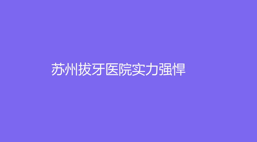 苏州拔牙医院实力强悍！值得信赖，通过这篇文章为大家讲解~