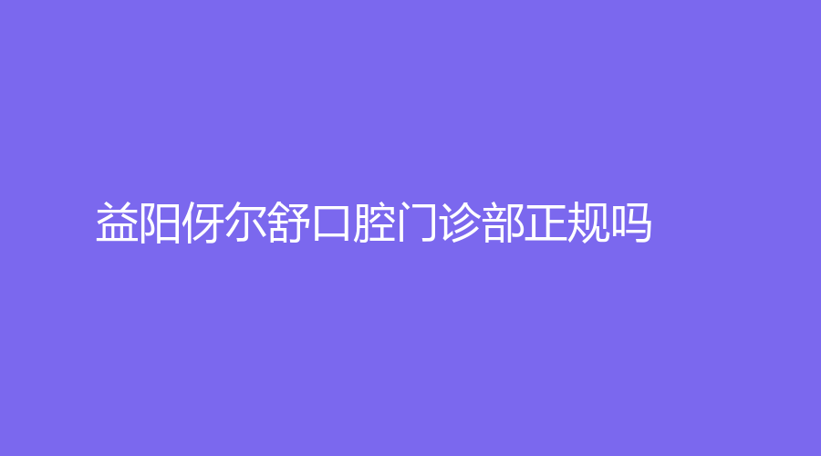 益阳伢尔舒口腔门诊部正规吗？奥玛医生怎么样？快来看看~