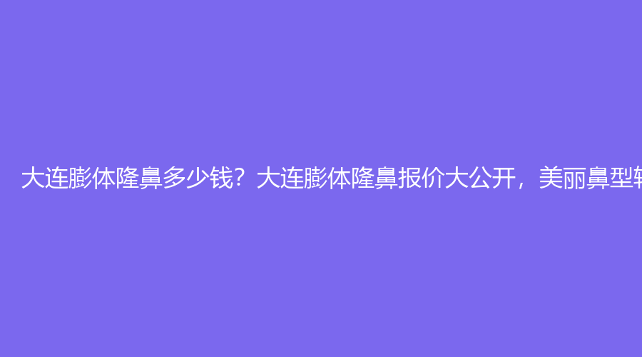大连膨体隆鼻多少钱？大连膨体隆鼻报价大公开，美丽鼻型轻松拥有！