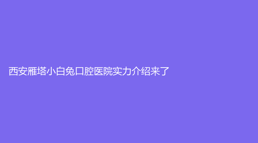 西安雁塔小白兔口腔医院实力介绍来了！医院信息+知名医生，赶紧来看！