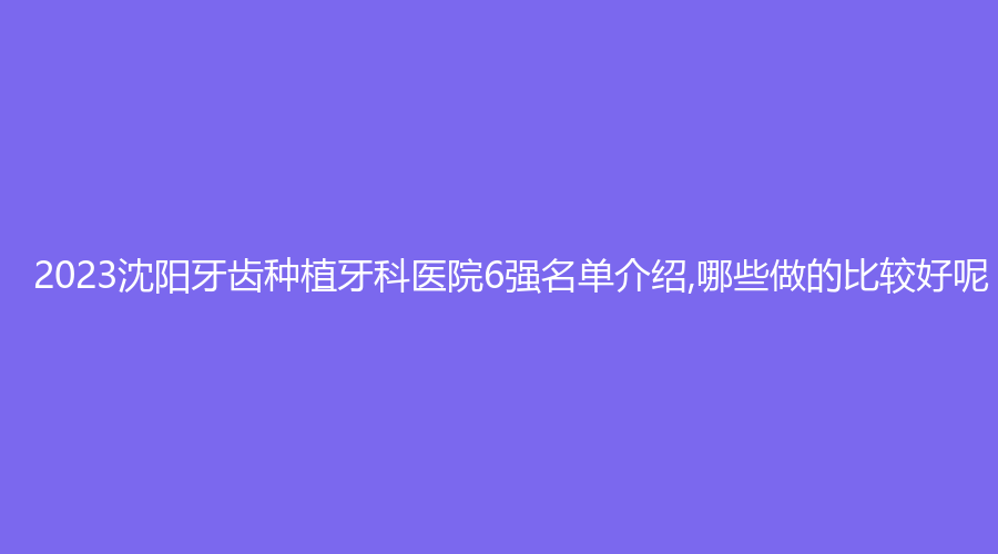 2023沈阳牙齿种植牙科医院6强名单介绍,哪些做的比较好呢?