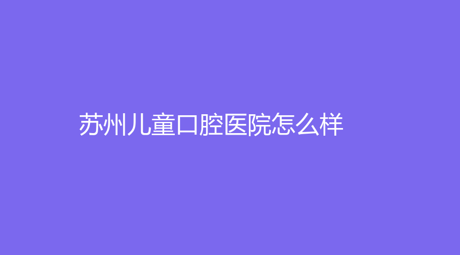 苏州儿童口腔医院怎么样？文章介绍来了！附医院介绍+擅长项目+网友点评