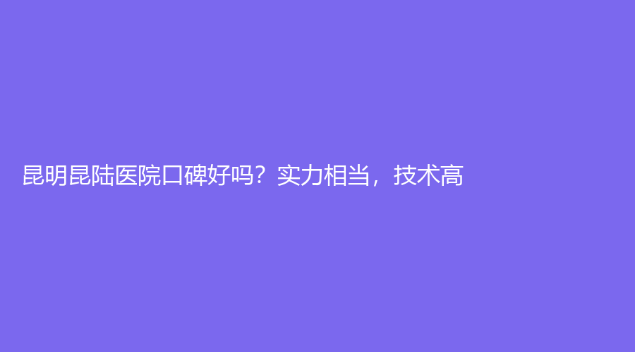 昆明昆陆医院口碑好吗？实力相当，技术高！一篇文章讲解全部内容
