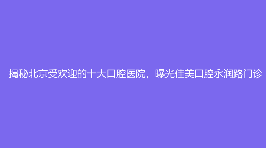 揭秘北京受欢迎的十大口腔医院，曝光佳美口腔永润路门诊