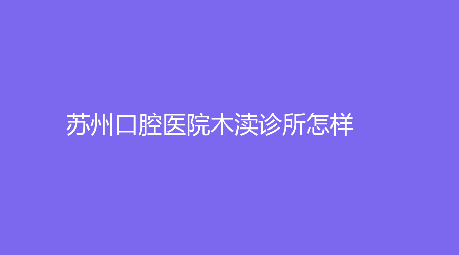 苏州口腔医院木渎诊所怎样？医院实力不容小觑~医院介绍+医生信息来了！