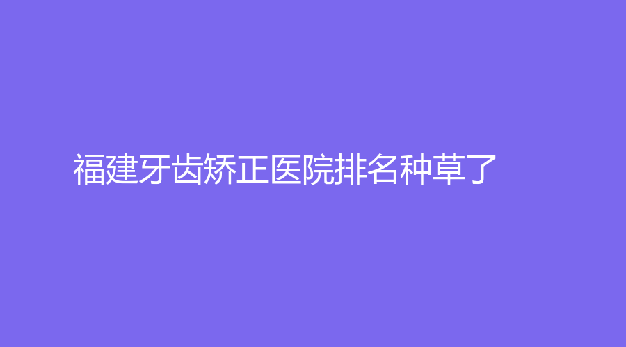 福建牙齿矫正医院种草了！医生专业+服务良好！赶紧看过来~