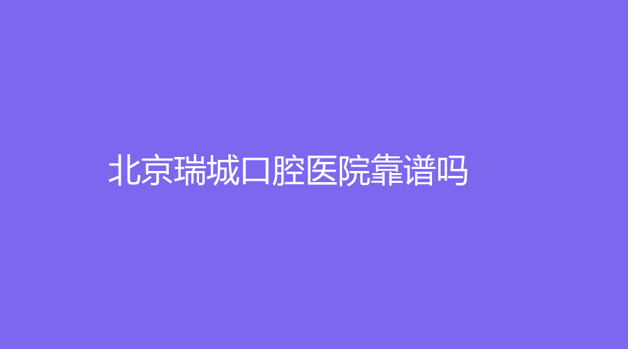 北京瑞城口腔医院靠谱吗？口碑实力+就诊医生名单来了！