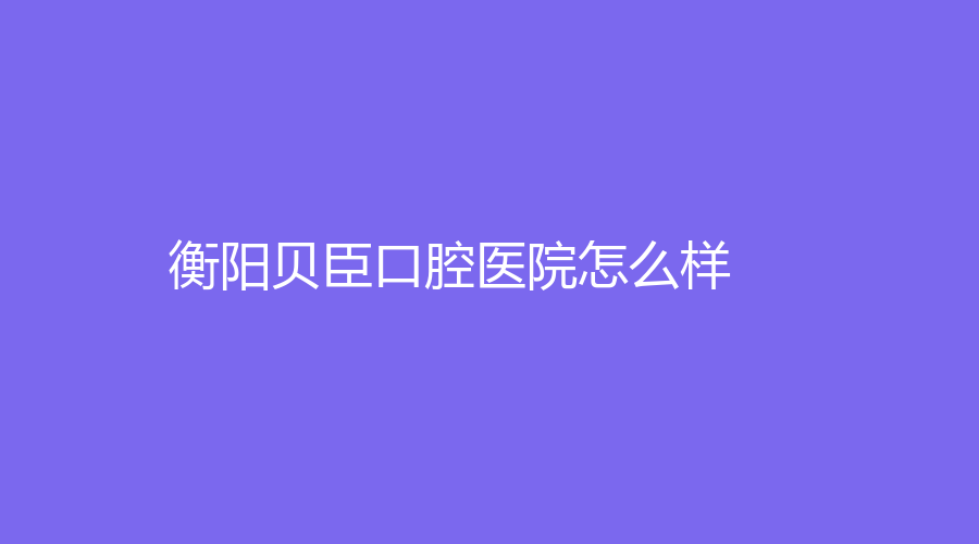 衡阳贝臣口腔医院怎么样？董恩祥、田野两位医生技术好吗？一起来看~
