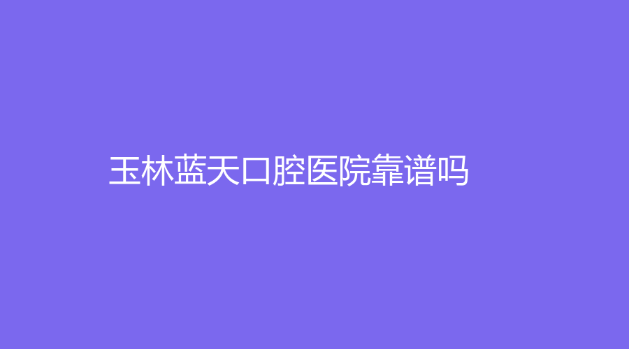 玉林蓝天口腔医院靠谱吗？宁振健、廖文政哪位医生口碑好？一览全文~