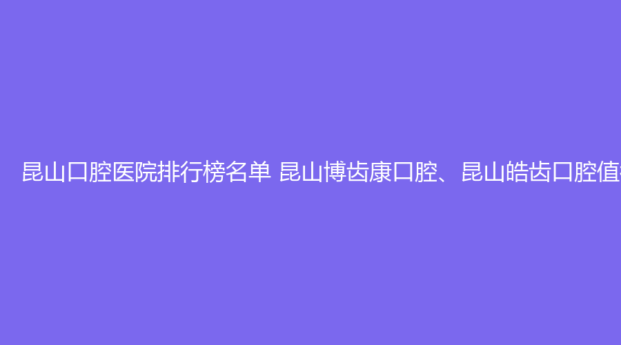 昆山口腔医院排行榜名单 昆山博齿康口腔、昆山皓齿口腔值得选