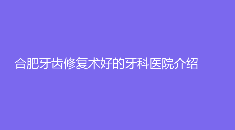 合肥牙齿修复术好的牙科医院介绍!这几家都是合肥的