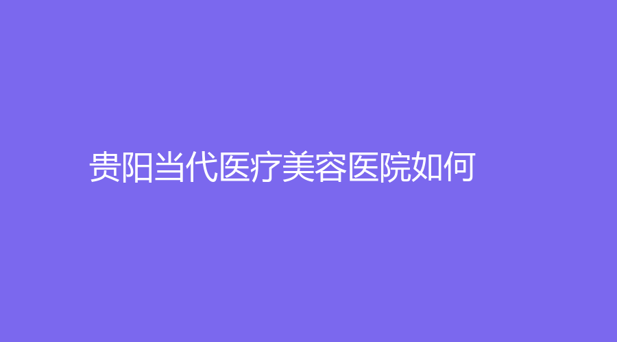 贵阳当代医疗美容医院如何？医生实力不容小觑~放心优选！