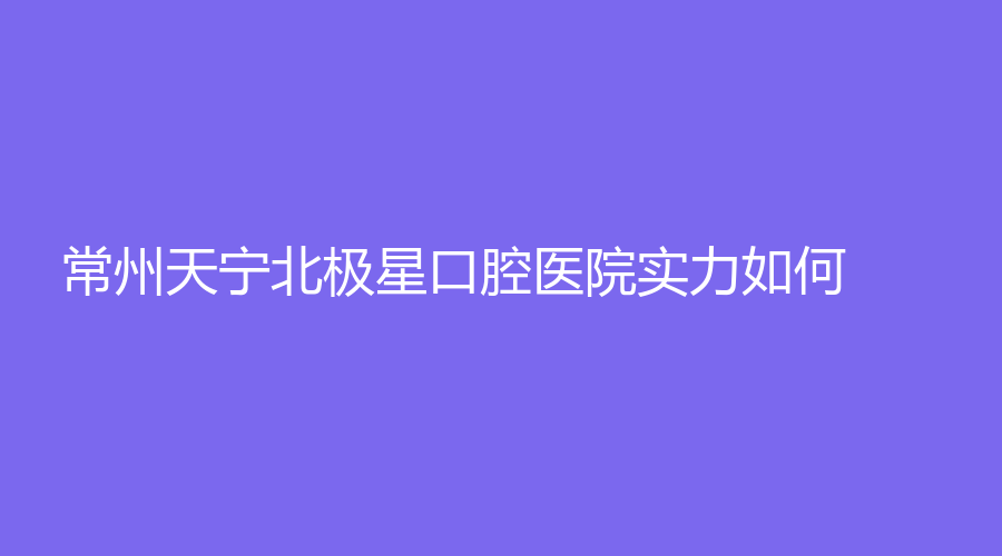 常州天宁北极星口腔医院实力如何？张双冠、薛迎春等医生常年坐诊