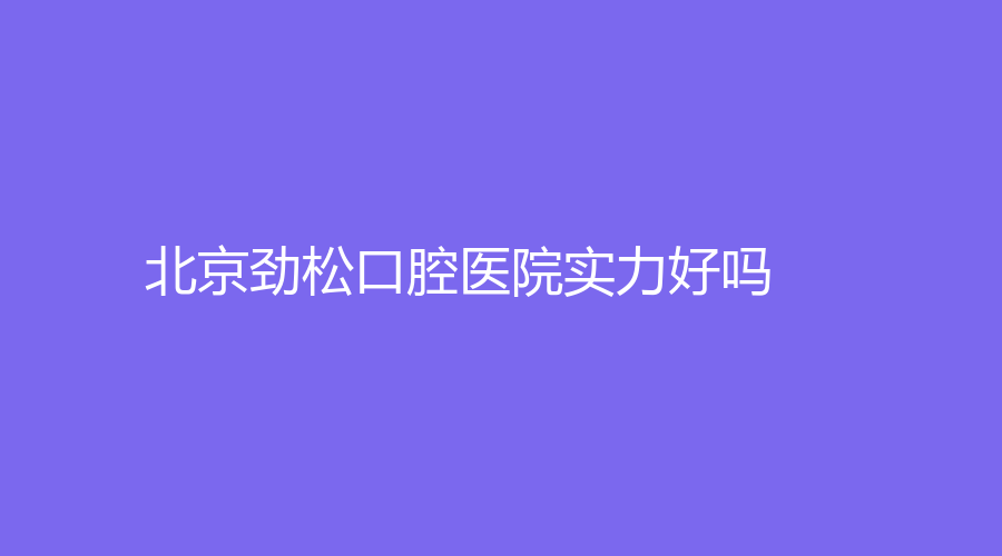 北京劲松口腔医院实力好吗？黄复景、孙炳周实力惊人，附医院简介！