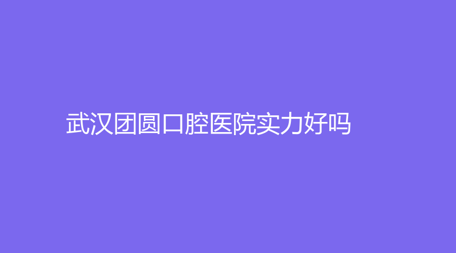 武汉团圆口腔医院实力好吗？医院全面分析来了！附知名医生推荐！