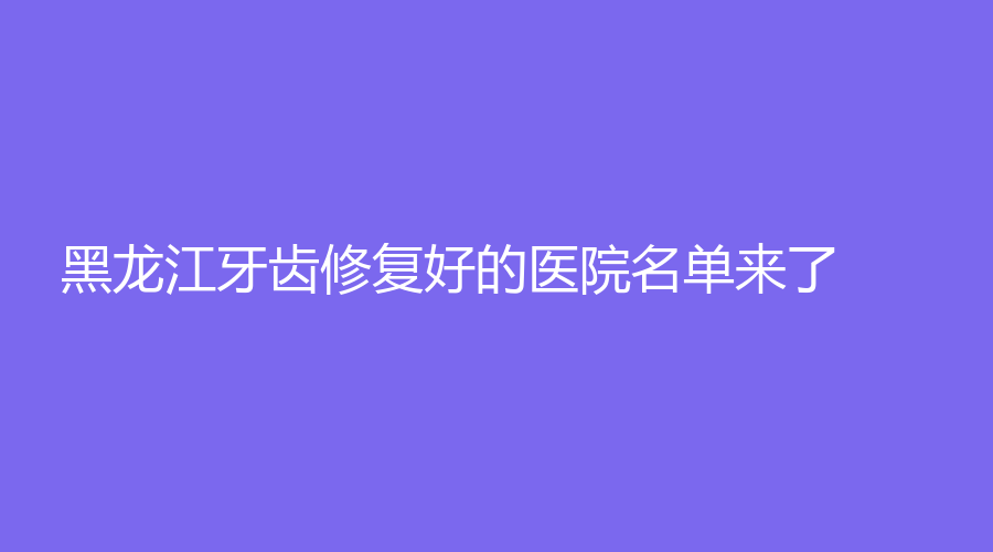 黑龙江牙齿修复好的医院名单来了！实力派的医院名单，看你如何选！