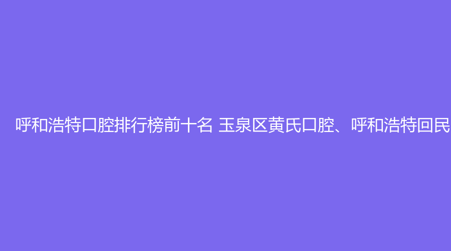 呼和浩特口腔排行榜前十名 玉泉区黄氏口腔、呼和浩特回民区黄氏口腔这几家都不错