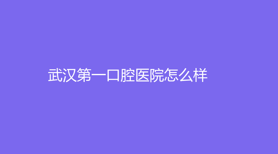 武汉第一口腔医院怎么样？医生技术精湛！名医樊明文、许庆安等坐诊！