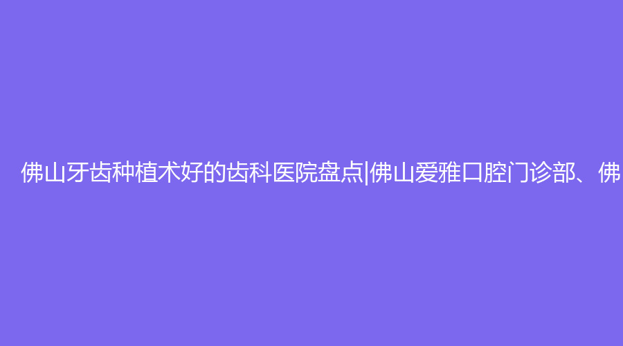 佛山牙齿种植术好的齿科医院盘点|佛山爱雅口腔门诊部、佛山顺德容桂顺齿口腔门诊部、佛山拜博口腔门诊部等